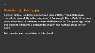 Question 13 : Horny guy
Agrasen ki Baoli is a historical stepwell in New Delhi. This architectural
marvel sits peacefully in the noisy area of Connaught Place, Delhi. It became
popular because of someone who resided here around four years ago. After
this incident, it became a popular destination and hangout place in New
Delhi.
Tell me who was the resident of this place?
 