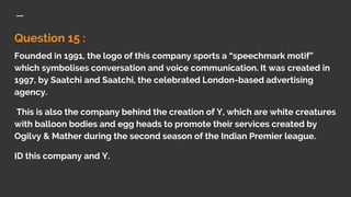 Question 15 :
Founded in 1991, the logo of this company sports a “speechmark motif”
which symbolises conversation and voice communication. It was created in
1997, by Saatchi and Saatchi, the celebrated London-based advertising
agency.
This is also the company behind the creation of Y, which are white creatures
with balloon bodies and egg heads to promote their services created by
Ogilvy & Mather during the second season of the Indian Premier league.
ID this company and Y.
 