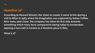 Question 17* :
According to Howard Schultz, the vision to create X came to him during a
visit to Milan in 1983 where his imagination was captured by Italian Coffee.
Now many years later, the company has taken its first step towards
something which many have compared to taking tulips to Amsterdam,
opening a taco bell in mexico or a Dominos pizza in Italy.
What is X?
 