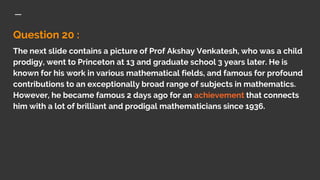 Question 20 :
The next slide contains a picture of Prof Akshay Venkatesh, who was a child
prodigy, went to Princeton at 13 and graduate school 3 years later. He is
known for his work in various mathematical fields, and famous for profound
contributions to an exceptionally broad range of subjects in mathematics.
However, he became famous 2 days ago for an achievement that connects
him with a lot of brilliant and prodigal mathematicians since 1936.
 
