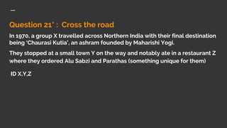 Question 21* : Cross the road
In 1970, a group X travelled across Northern India with their final destination
being ‘Chaurasi Kutia’, an ashram founded by Maharishi Yogi.
They stopped at a small town Y on the way and notably ate in a restaurant Z
where they ordered Alu Sabzi and Parathas (something unique for them)
ID X,Y,Z
 