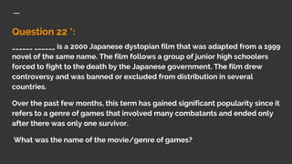 Question 22 *:
______ ______ is a 2000 Japanese dystopian film that was adapted from a 1999
novel of the same name. The film follows a group of junior high schoolers
forced to fight to the death by the Japanese government. The film drew
controversy and was banned or excluded from distribution in several
countries.
Over the past few months, this term has gained significant popularity since it
refers to a genre of games that involved many combatants and ended only
after there was only one survivor.
What was the name of the movie/genre of games?
 