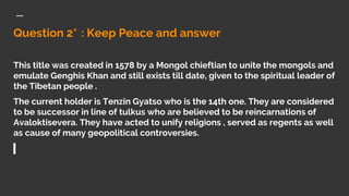 Question 2* : Keep Peace and answer
This title was created in 1578 by a Mongol chieftian to unite the mongols and
emulate Genghis Khan and still exists till date, given to the spiritual leader of
the Tibetan people .
The current holder is Tenzin Gyatso who is the 14th one. They are considered
to be successor in line of tulkus who are believed to be reincarnations of
Avaloktisevera. They have acted to unify religions , served as regents as well
as cause of many geopolitical controversies.
 