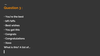 Question 3 :
• You’re the best
• bff/bffs
• Best wishes
• You got this
• Congrats
• Congratulations
• Xoxo
What is this? A list of...
 
