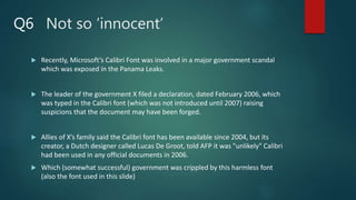 Not so ‘innocent’
 Recently, Microsoft’s Calibri Font was involved in a major government scandal
which was exposed in the Panama Leaks.
 The leader of the government X filed a declaration, dated February 2006, which
was typed in the Calibri font (which was not introduced until 2007) raising
suspicions that the document may have been forged.
 Allies of X’s family said the Calibri font has been available since 2004, but its
creator, a Dutch designer called Lucas De Groot, told AFP it was "unlikely" Calibri
had been used in any official documents in 2006.
 Which (somewhat successful) government was crippled by this harmless font
(also the font used in this slide)
Q6
 