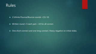 Rules
 2 Infinite Pounce/Bounce rounds +15/-10.
 Written round +5 each part. +10 for all correct.
 One short connect and one long connect. Heavy negative on initial slides.
 