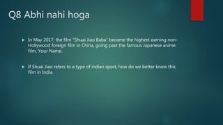 Abhi nahi hoga
 In May 2017, the film “Shuai Jiao Baba” became the highest earning non-
Hollywood foreign film in China, going past the famous Japanese anime
film, Your Name.
 If Shuai Jiao refers to a type of indian sport, how do we better know this
film in India.
Q8
 