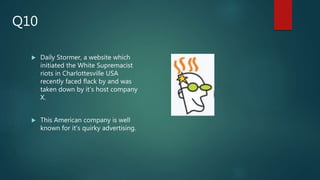 Daily Stormer, a website which
initiated the White Supremacist
riots in Charlottesville USA
recently faced flack by and was
taken down by it’s host company
X.
 This American company is well
known for it’s quirky advertising.
Q10
 