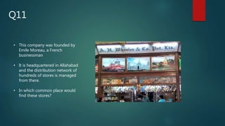 • This company was founded by
Emile Moreau, a French
businessman
• It is headquartered in Allahabad
and the distribution network of
hundreds of stores is managed
from there.
• In which common place would
find these stores?
Q11
 