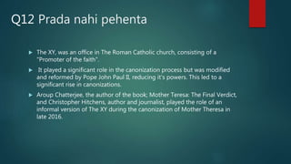 Prada nahi pehenta
 The XY, was an office in The Roman Catholic church, consisting of a
"Promoter of the faith".
 It played a significant role in the canonization process but was modified
and reformed by Pope John Paul II, reducing it's powers. This led to a
significant rise in canonizations.
 Aroup Chatterjee, the author of the book; Mother Teresa: The Final Verdict,
and Christopher Hitchens, author and journalist, played the role of an
informal version of The XY during the canonization of Mother Theresa in
late 2016.
Q12
 