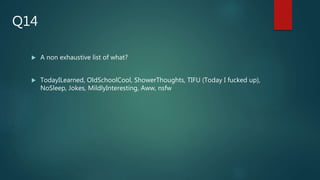  A non exhaustive list of what?
 TodayILearned, OldSchoolCool, ShowerThoughts, TIFU (Today I fucked up),
NoSleep, Jokes, MildlyInteresting, Aww, nsfw
Q14
 