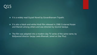  X is a widely read Gujrati Novel by Govardhanram Tripathi.
 X is also a black-and-white Hindi film released in 1968. It starred Nutan
and Manish among others and was directed by Govind Saraiya.
 The film was adapted into a modern-day TV series of the same name, by
Bollywood director Sanjay Leela Bhansali, (aired on Star Plus)
Q15
 
