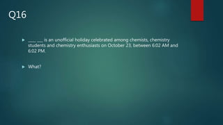  ____ ___ is an unofficial holiday celebrated among chemists, chemistry
students and chemistry enthusiasts on October 23, between 6:02 AM and
6:02 PM.
 What?
Q16
 