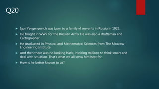  Igor Yevgenyevich was born to a family of servants in Russia in 1923.
 He fought in WW2 for the Russian Army. He was also a draftsman and
Cartographer.
 He graduated in Physical and Mathematical Sciences from The Moscow
Engineering Institute.
 And then there was no looking back, inspiring millions to think smart and
deal with situation. That’s what we all know him best for.
 How is he better known to us?
Q20
 