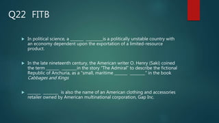 FITB
 In political science, a _______ _________is a politically unstable country with
an economy dependent upon the exportation of a limited-resource
product.
 In the late nineteenth century, the American writer O. Henry (Saki) coined
the term _______ ________in the story “The Admiral” to describe the fictional
Republic of Anchuria, as a “small, maritime _______ ________” in the book
Cabbages and Kings
 _______ ________ is also the name of an American clothing and accessories
retailer owned by American multinational corporation, Gap Inc.
Q22
 