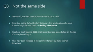Not the same side
 The word X, was first used in publications in US in 1826.
 According to the Oxford English Dictionary, X is an alteration of a word
from Old High German used for Hailing a Ferryman.
 X is also a chart topping 2015 single described as a piano ballad on themes
of nostalgia and regret.
 X has now been replaced in the common tongue by many shorter
derivatives.
Q3
 