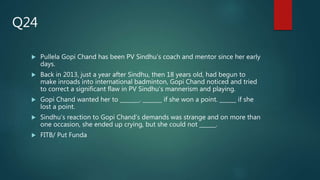  Pullela Gopi Chand has been PV Sindhu’s coach and mentor since her early
days.
 Back in 2013, just a year after Sindhu, then 18 years old, had begun to
make inroads into international badminton, Gopi Chand noticed and tried
to correct a significant flaw in PV Sindhu’s mannerism and playing.
 Gopi Chand wanted her to _______. _______ if she won a point. ______ if she
lost a point.
 Sindhu’s reaction to Gopi Chand’s demands was strange and on more than
one occasion, she ended up crying, but she could not ______.
 FITB/ Put Funda
Q24
 