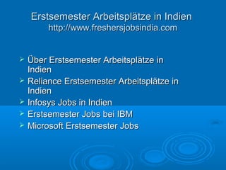 Erstsemester Arbeitsplätze in IndienErstsemester Arbeitsplätze in Indien
http://www.freshersjobsindia.comhttp://www.freshersjobsindia.com
 Über Erstsemester Arbeitsplätze inÜber Erstsemester Arbeitsplätze in
IndienIndien
 Reliance Erstsemester Arbeitsplätze inReliance Erstsemester Arbeitsplätze in
IndienIndien
 Infosys Jobs in IndienInfosys Jobs in Indien
 Erstsemester Jobs bei IBMErstsemester Jobs bei IBM
 Microsoft Erstsemester JobsMicrosoft Erstsemester Jobs
 