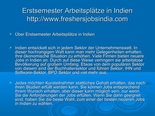  Über Erstsemester Arbeitsplätze in IndienÜber Erstsemester Arbeitsplätze in Indien
 Indien entwickelt sich in jedem Sektor der Unternehmenswelt. InIndien entwickelt sich in jedem Sektor der Unternehmenswelt. In
dieser hochrangigen Welt kann man mehr Gelegenheiten erhalten,dieser hochrangigen Welt kann man mehr Gelegenheiten erhalten,
Ihre ökonomische Situation zu erhöhen. Viele Firmen bieten neuereIhre ökonomische Situation zu erhöhen. Viele Firmen bieten neuere
Jobs in Indien an. Durch auf diese Weise verringern sie arbeitsloseJobs in Indien an. Durch auf diese Weise verringern sie arbeitslose
Bevölkerung auf großem Umfang. Etwas von dem populären SektorBevölkerung auf großem Umfang. Etwas von dem populären Sektor
von diesem sind der Buchhaltersektor und führen Sektor, IHN undvon diesem sind der Buchhaltersektor und führen Sektor, IHN und
Software-Sektor, BPO Sektor und viel mehr aus.Software-Sektor, BPO Sektor und viel mehr aus.
 Jedes möchten Kursteilnehmer stattliches Gehalt erhalten, das nachJedes möchten Kursteilnehmer stattliches Gehalt erhalten, das nach
ihren Studien erfüllt werden kann. Sie können Jobs entsprechendihren Studien erfüllt werden kann. Sie können Jobs entsprechend
Ihrem Wunsch erhalten, aber dieser kann möglich sein, nur wennIhrem Wunsch erhalten, aber dieser kann möglich sein, nur wenn
Sie die Anforderungen der Jobs erfüllen. Wenn Sie dann geeignetSie die Anforderungen der Jobs erfüllen. Wenn Sie dann geeignet
sind, haben Sie die beste Wahl, zum einer der besten neueren Jobssind, haben Sie die beste Wahl, zum einer der besten neueren Jobs
in Indien zu wählen.in Indien zu wählen.
Erstsemester Arbeitsplätze in IndienErstsemester Arbeitsplätze in Indien
http://www.freshersjobsindia.comhttp://www.freshersjobsindia.com
 