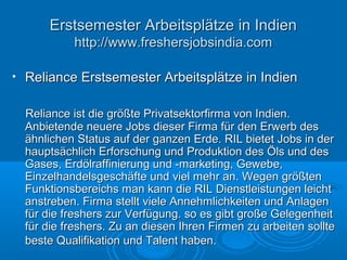 • Reliance Erstsemester Arbeitsplätze in IndienReliance Erstsemester Arbeitsplätze in Indien
Reliance ist die größte Privatsektorfirma von Indien.Reliance ist die größte Privatsektorfirma von Indien.
Anbietende neuere Jobs dieser Firma für den Erwerb desAnbietende neuere Jobs dieser Firma für den Erwerb des
ähnlichen Status auf der ganzen Erde. RIL bietet Jobs in derähnlichen Status auf der ganzen Erde. RIL bietet Jobs in der
hauptsächlich Erforschung und Produktion des Öls und deshauptsächlich Erforschung und Produktion des Öls und des
Gases, Erdölraffinierung und -marketing, Gewebe,Gases, Erdölraffinierung und -marketing, Gewebe,
Einzelhandelsgeschäfte und viel mehr an. Wegen größtenEinzelhandelsgeschäfte und viel mehr an. Wegen größten
Funktionsbereichs man kann die RIL Dienstleistungen leichtFunktionsbereichs man kann die RIL Dienstleistungen leicht
anstreben. Firma stellt viele Annehmlichkeiten und Anlagenanstreben. Firma stellt viele Annehmlichkeiten und Anlagen
für die freshers zur Verfügung. so es gibt große Gelegenheitfür die freshers zur Verfügung. so es gibt große Gelegenheit
für die freshers. Zu an diesen Ihren Firmen zu arbeiten solltefür die freshers. Zu an diesen Ihren Firmen zu arbeiten sollte
beste Qualifikation und Talent haben.beste Qualifikation und Talent haben.
Erstsemester Arbeitsplätze in IndienErstsemester Arbeitsplätze in Indien
http://www.freshersjobsindia.comhttp://www.freshersjobsindia.com
 