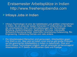  Infosys Jobs in IndienInfosys Jobs in Indien
 Infosys-Technologie ist eine der beliebtesten und größten UnternehmenInfosys-Technologie ist eine der beliebtesten und größten Unternehmen
in Indien. Es ist eines der besten führenden IT-Unternehmen der Welt,in Indien. Es ist eines der besten führenden IT-Unternehmen der Welt,
die verschiedenen Arten von Dienstleistungen wie Technologie-die verschiedenen Arten von Dienstleistungen wie Technologie-
Beratung, Systemintegration, Application Services, individuelleBeratung, Systemintegration, Application Services, individuelle
Software-Entwicklung bietet, Geschäfts-Verarbeitung Outsourcing, Re-Software-Entwicklung bietet, Geschäfts-Verarbeitung Outsourcing, Re-
Engineering, Validierung Dienste und viele andere.Engineering, Validierung Dienste und viele andere.
 Die Arbeitslosigkeit Menschen sind gezwungen, Arbeitsplätze gegenDie Arbeitslosigkeit Menschen sind gezwungen, Arbeitsplätze gegen
ihre Wahl zu tun. Aber jetzt ist Indien voran und es gibt große Chancenihre Wahl zu tun. Aber jetzt ist Indien voran und es gibt große Chancen
auf die gewünschte Arbeitsplätze in Indien zu bekommen. Dies wirdauf die gewünschte Arbeitsplätze in Indien zu bekommen. Dies wird
durch Infosys Technologies möglich, weil es verkündet ist hervorragenddurch Infosys Technologies möglich, weil es verkündet ist hervorragend
Arbeitsplätze im IT-Sektor mit effizienten Geld und Prestige.Arbeitsplätze im IT-Sektor mit effizienten Geld und Prestige.
Erstsemester Arbeitsplätze in IndienErstsemester Arbeitsplätze in Indien
http://www.freshersjobsindia.comhttp://www.freshersjobsindia.com
 