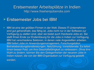  Erstsemester Jobs bei IBMErstsemester Jobs bei IBM
 IBM ist eine der größten Firmen in der Welt. Dieses IT-UnternehmenIBM ist eine der größten Firmen in der Welt. Dieses IT-Unternehmen
wird gut gehandhabt, das fähig ist, Jobs nicht nur in der Software zurwird gut gehandhabt, das fähig ist, Jobs nicht nur in der Software zur
Verfügung zu stellen sind, aber sie bietet auch Hardware-Jobs an. SieVerfügung zu stellen sind, aber sie bietet auch Hardware-Jobs an. Sie
stellt Ihnen Ende zur Endenlösung für die Jobs in Indien zur Verfügung.stellt Ihnen Ende zur Endenlösung für die Jobs in Indien zur Verfügung.
IBM hat verschiedene Sektoren, in denen viele Angestellten arbeiten.IBM hat verschiedene Sektoren, in denen viele Angestellten arbeiten.
IBM liefert Jobs im Anwendungsmanagement, Forschungslabor,IBM liefert Jobs im Anwendungsmanagement, Forschungslabor,
Betriebsberatungdienstleistungen, Netzführung, Verteildienste. Es liefertBetriebsberatungdienstleistungen, Netzführung, Verteildienste. Es liefert
Ihnen besser Feld, um Ihre Geschäftsfähigkeit zu verbessern. Ohne IhreIhnen besser Feld, um Ihre Geschäftsfähigkeit zu verbessern. Ohne Ihre
Wahl zu ändern, können Sie den Gelegenheiten der neueren Jobs inWahl zu ändern, können Sie den Gelegenheiten der neueren Jobs in
Indien nützen, die von der IBM-Organisation zur Verfügung gestelltIndien nützen, die von der IBM-Organisation zur Verfügung gestellt
werden.werden.
Erstsemester Arbeitsplätze in IndienErstsemester Arbeitsplätze in Indien
http://www.freshersjobsindia.comhttp://www.freshersjobsindia.com
 
