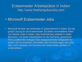  Microsoft Erstsemester JobsMicrosoft Erstsemester Jobs
 Microsoft ist einer der führenden IT-Unternehmen in Indien. Es hatMicrosoft ist einer der führenden IT-Unternehmen in Indien. Es hat
große Lösung für die Erstsemester. Es bietet verschiedene Artengroße Lösung für die Erstsemester. Es bietet verschiedene Arten
von frischer Jobs in Indien. Das Unternehmen arbeitet in vielenvon frischer Jobs in Indien. Das Unternehmen arbeitet in vielen
Bereichen. Es bietet Arbeitsplätze für die frischeren gewünscht.Bereichen. Es bietet Arbeitsplätze für die frischeren gewünscht.
Hierzu sollten Sie verfügen über ausgezeichnete Fähigkeiten fürHierzu sollten Sie verfügen über ausgezeichnete Fähigkeiten für
diesen Job zu erwerben. Sie sollten den Anforderungen des Jobs.diesen Job zu erwerben. Sie sollten den Anforderungen des Jobs.
Also nicht verlassen die Chancen der Arbeit dieser größten IT-Also nicht verlassen die Chancen der Arbeit dieser größten IT-
Unternehmen.Unternehmen.
Erstsemester Arbeitsplätze in IndienErstsemester Arbeitsplätze in Indien
http://www.freshersjobsindia.comhttp://www.freshersjobsindia.com
 