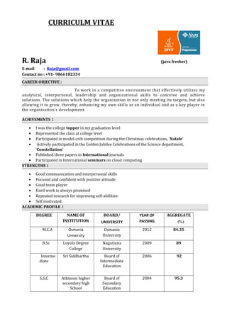 CURRICULM VITAE
R. Raja (java fresher)
E-mail : Raja@gmail.com
Contact no : +91- 9866182334
CAREER OBJECTIVE :
To work in a competitive environment that effectively utilizes my
analytical, interpersonal, leadership and organizational skills to conceive and achieve
solutions. The solutions which help the organization in not only meeting its targets, but also
allowing it to grow, thereby, enhancing my own skills as an individual and as a key player in
the organization's development.
ACHIVEMENTS :
• I was the college topper in my graduation level
• Represented the class at college level
• Participated in model-crib competition during the Christmas celebrations, ‘Natale’
• Actively participated in the Golden Jubilee Celebrations of the Science department,
‘Constellation’
• Published three papers in International journals
• Participated in International seminars on cloud computing
STRENGTHS :
• Good communication and interpersonal skills
• Focused and confident with positive attitude
• Good team player
• Hard work is always promised
• Repeated research for improving self-abilities
• Self motivated
ACADEMIC PROFILE :
DEGREE NAME OF
INSTITUTION
BOARD/
UNIVERSITY
YEAR OF
PASSING
AGGREGATE
(%)
M.C.A Osmania
University
Osmania
University
2012 84.35
B.Sc Loyola Degree
College
Nagarjuna
University
2009 89
Interme
diate
Sri Siddhartha Board of
Intermediate
Education
2006 92
S.S.C Atkinson higher
secondary high
School
Board of
Secondary
Education
2004 95.3
 