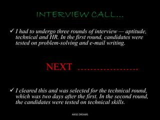 INTERVIEW CALL…
I had to undergo three rounds of interview — aptitude,
technical and HR. In the first round, candidates were
tested on problem-solving and e-mail writing.
NEXT ……………….
I cleared this and was selected for the technical round,
which was two days after the first. In the second round,
the candidates were tested on technical skills.
ARISE DREAMS