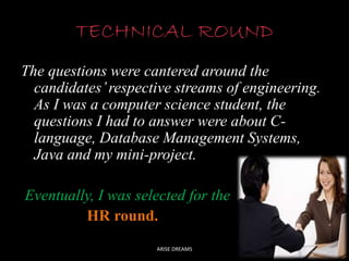 TECHNICAL ROUND
The questions were cantered around the
candidates’ respective streams of engineering.
As I was a computer science student, the
questions I had to answer were about C-language,
Database Management Systems,
Java and my mini-project.
Eventually, I was selected for the
HR round.
ARISE DREAMS