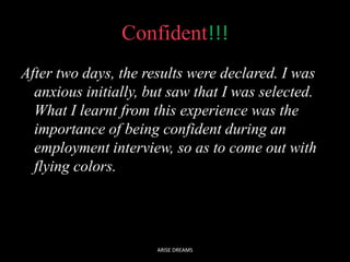 Confident!!!
After two days, the results were declared. I was
anxious initially, but saw that I was selected.
What I learnt from this experience was the
importance of being confident during an
employment interview, so as to come out with
flying colors.
ARISE DREAMS
