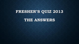 FRESHER’S QUIZ 2013
THE ANSWERS
 