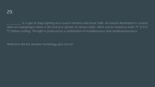 29.
_________ is a type of stage lighting once used in theatres and music halls. An intense illumination is created
when an oxyhydrogen flame is directed at a cylinder of calcium oxide, which can be heated to 4,662 °F (2,572
°C) before melting. The light is produced by a combination of incandescence and candoluminescence.
What term did this obsolete technology give rise to?
 
