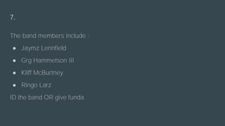 7.
The band members include :
● Jaymz Lennfield
● Grg Hammetson III
● Kliff McBurtney
● Ringo Larz
ID the band OR give funda.
 
