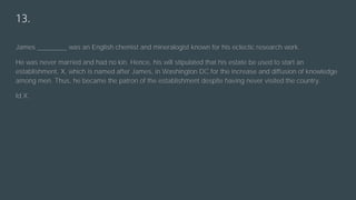 13.
James ________ was an English chemist and mineralogist known for his eclectic research work.
He was never married and had no kin. Hence, his will stipulated that his estate be used to start an
establishment, X, which is named after James, in Washington DC for the increase and diffusion of knowledge
among men. Thus, he became the patron of the establishment despite having never visited the country.
Id X.
 