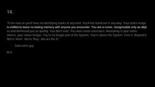 14.
"From now on you'll have no identifying marks of any kind. You'll not stand out in any way. Your entire image
is crafted to leave no lasting memory with anyone you encounter. You are a rumor, recognizable only as déjà
vu and dismissed just as quickly. You don't exist. You were never even born. Anonymity is your name;
silence, your native tongue. You're no longer part of the System. You're above the System. Over it. Beyond it.
We're 'them'. We're 'they'. We are the X."
- Said some guy
Id X.
 