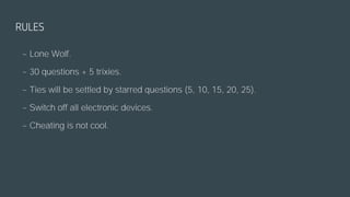 RULES
~ Lone Wolf.
~ 30 questions + 5 trixies.
~ Ties will be settled by starred questions (5, 10, 15, 20, 25).
~ Switch off all electronic devices.
~ Cheating is not cool.
 