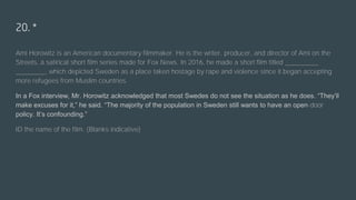 20. *
Ami Horowitz is an American documentary filmmaker. He is the writer, producer, and director of Ami on the
Streets, a satirical short film series made for Fox News. In 2016, he made a short film titled _________
________, which depicted Sweden as a place taken hostage by rape and violence since it began accepting
more refugees from Muslim countries.
In a Fox interview, Mr. Horowitz acknowledged that most Swedes do not see the situation as he does. “They’ll
make excuses for it,” he said. “The majority of the population in Sweden still wants to have an open-door
policy. It’s confounding.”
ID the name of the film. (Blanks indicative)
 