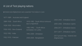 A: List of Test playing nations
● Ireland and Afghanistan were awarded Test status in June
1877-1889 : Australia and England
1889-1928 : South Africa
1928-1930 : West Indies
1930-1932 : New Zealand
1932-1952 : India
1952-1970 : Pakistan
1970-1982 : South Africa removed
due to Apartheid
1982-1992 : South Africa
reinstated, Sri Lanka
1992-2000 : Zimbabwe
2000-2004 : Bangladesh
2004-2005 : Zimbabwe leaves
2005-2006 : Zimbabwe rejoins
2006-2011 : Zimbabwe leaves
2011-2017 : Zimbabwe rejoins
2017-present day : Ireland and
Afghanistan
 