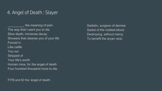 4. Angel of Death : Slayer
_________, the meaning of pain
The way that I want you to die
Slow death, immense decay
Showers that cleanse you of your life
Forced in
Like cattle
You run
Stripped of
Your life's worth
Human mice, for the angel of death
Four hundred thousand more to die.
FITB and ID the ‘angel of death’.
Sadistic, surgeon of demise
Sadist of the noblest blood
Destroying, without mercy
To benefit the aryan race.
 