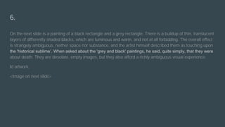 6.
On the next slide is a painting of a black rectangle and a grey rectangle. There is a buildup of thin, translucent
layers of differently shaded blacks, which are luminous and warm, and not at all forbidding. The overall effect
is strangely ambiguous, neither space nor substance, and the artist himself described them as touching upon
the 'historical sublime’. When asked about the 'grey and black' paintings, he said, quite simply, that they were
about death. They are desolate, empty images, but they also afford a richly ambiguous visual experience.
Id artwork.
<Image on next slide>
 