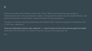 8.
Selim III, the Sultan of the Ottoman empire from 1789 to 1809, launched the first major attempt at
modernizing the army and rejuvenating the empire. Consequently he gained a band of youthful followers who
backed this attempt at modernization, labelled as literally X by the newspapers.
The phrase X attained mainstream popularity when William Safire, referred to a group of US politicians who,
in 1929, were called the X :
These new Republican warriors were called the ‘X’, a band of about 20 who had mutinied against the feeble
leadership of the Old Guard. For Senators they were young men (average age: 56).
Id X.
 