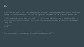 10.*
X : It sounds like a mix of Urdu, Hindi, Marathi and Y. It does not share many words with Sanskrit, instead has
a heavy Urdu/deccani influence. If you have any experience with Tamil, X is sort of like the Chennai Tamil.
Y : It is considered to be the superior form of ______. It has many sub-dialects and its standardized form is
widely accepted as the official version. To draw a comparison with Tamil Nadu, Y is similar to the Madurai-
Trichy Tamil.
Id X & Y
Or
What came about as a consequence of the differences between X & Y?
 