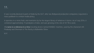 11.
X was recently blocked in parts of India by the DoT, after two Bollywood production companies requested a
mass pulldown to combat media piracy.
X operates in a niche field, and maintains by far the largest library of whatever it stores. As of July 2016, it
contained approximately 15 petabytes of data, and was growing at the rate of 20 TB a week.
X’s name is a reference to a time-traveling device named WABAC machine, used by the characters Mr.
Peabody and Sherman in The Rocky & Bullwinkle Show.
Id X.
 