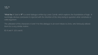 15.*
“What the X Said to Y” is a brief dialogue written by Lewis Carroll, which explores the foundations of logic. A
seemingly obvious conclusion is rejected with the intention of the story being to question what constitutes a
valid argument.
The utilization of the characters X and Y for this dialogue is an overt tribute to Zeno, who famously utilized
them for a very similar motive.
ID X and Y. (0.5 each)
 