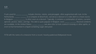 17.
Fruits used for _____ ______ include cherries, raisins, and pineapple, often augmented with nuts. In the
Netherlands, _____ ______ is a compote of dried fruits, served as a dessert or a side dish to a meat course.
In Belgium, _____ ______ is often seen as a dessert. Typically, it contains a combination of raisins, currants,
apricots, prunes, dates, and figs. The dish is quite popular in Belgium; even _____ ______ flavored condoms
are available. In the United States, _____ ______ can also refer to fruits soaked in brandy or other spirits, or
even to fruit fermented in a liquid containing sugar and yeast.
FITB with the name of a character from a recent, heavily publicised Bollywood movie.
 