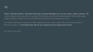 18.
‘What I Talk About When I Talk About Running’ by Haruki Murakami is in his own words, ‘partly a memoir’. He
writes at length on his experiences running 25 marathons and a 65-mile ultramarathon, all the while giving
insights into the workings of the mind of Murakami the Writer and Murakami the Man.
The name of the book is a play on a 1981 collection of short stories called X by the American author, Y.
Murakami reflects Y’s minimalist style with his own clipped prose throughout the memoir.
ID X and Y (0.5 each)
 