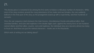 21.
This literary piece is reckoned to be among the first works to feature a ridiculous number of characters. While
most of the story revolves around the crazy adventures of five males and two females, the cast suddenly
balloons in the final year of the story as the protagonists board up with a royal family, and their hundreds of
servants.
Once the war sequence starts between the main heroes, miscellaneous friends and political allies, their
extended families, and sons and nephews in the double digits each, against the enemy force of one hundred
named villains and their allies, cousins, sons and nephews, the individual story arcs become almost too many
to focus on. And these are just the named characters - mooks are in the thousands.
Which work of writing are we talking about?
 