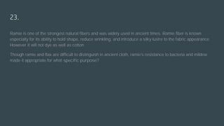 23.
Ramie is one of the strongest natural fibers and was widely used in ancient times. Ramie fiber is known
especially for its ability to hold shape, reduce wrinkling, and introduce a silky lustre to the fabric appearance.
However it will not dye as well as cotton.
Though ramie and flax are difficult to distinguish in ancient cloth, ramie's resistance to bacteria and mildew
made it appropriate for what specific purpose?
 