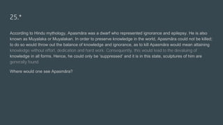 25.*
According to Hindu mythology, Apasmāra was a dwarf who represented ignorance and epilepsy. He is also
known as Muyalaka or Muyalakan. In order to preserve knowledge in the world, Apasmāra could not be killed;
to do so would throw out the balance of knowledge and ignorance, as to kill Apasmāra would mean attaining
knowledge without effort, dedication and hard work. Consequently, this would lead to the devaluing of
knowledge in all forms. Hence, he could only be ‘suppressed’ and it is in this state, sculptures of him are
generally found.
Where would one see Apasmāra?
 